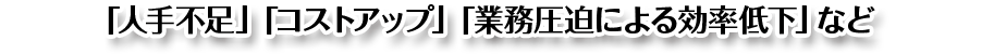 人手不足・コストアップ・業務圧迫による効率低下など、