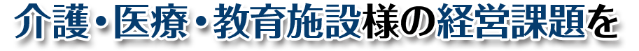 介護・医療・教育施設様の経営課題を